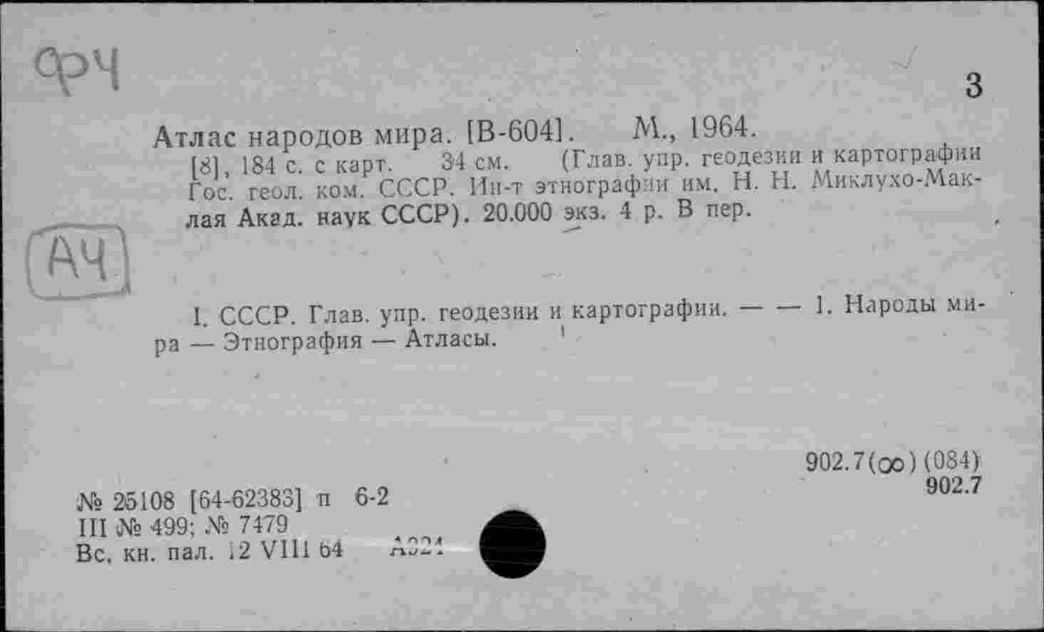 ﻿
з
Атлас народов мира. [В-604].	М., 1964.
(81, 184 с. с карт. 34 см. (Глав. упр. геодезии и картографии Гос геол ком СССР. Ин-т этнографии им. H. Н. Миклухо-Маклая Акад, наук СССР). 20.000 экз. 4 р. В пер.
I. СССР. Глав. упр. геодезии и картографии.---1. Народы ми-
ра — Этнография — Атласы.
№ 25108 [64-62383] п 6-2 III № 499; Xs 7479 Вс. кн. пал. 12 VIII 64
902.7(оо) (084)
902.7